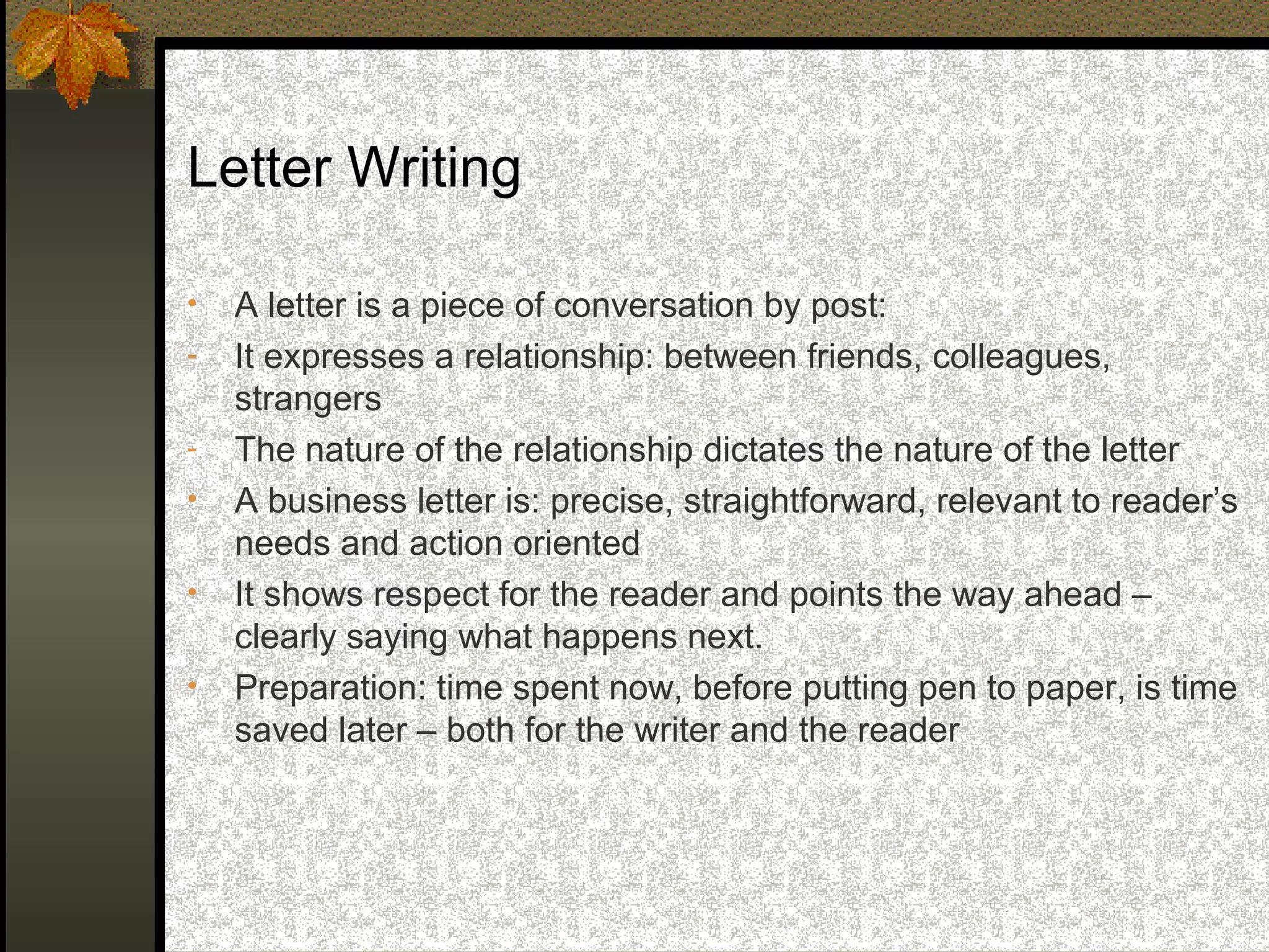 Letter Writing

•   A letter is a piece of conversation by post:
-   It expresses a relationship: between friends, colleagues,
    strangers
-   The nature of the relationship dictates the nature of the letter
•   A business letter is: precise, straightforward, relevant to reader’s
    needs and action oriented
•   It shows respect for the reader and points the way ahead –
    clearly saying what happens next.
•   Preparation: time spent now, before putting pen to paper, is time
    saved later – both for the writer and the reader
 