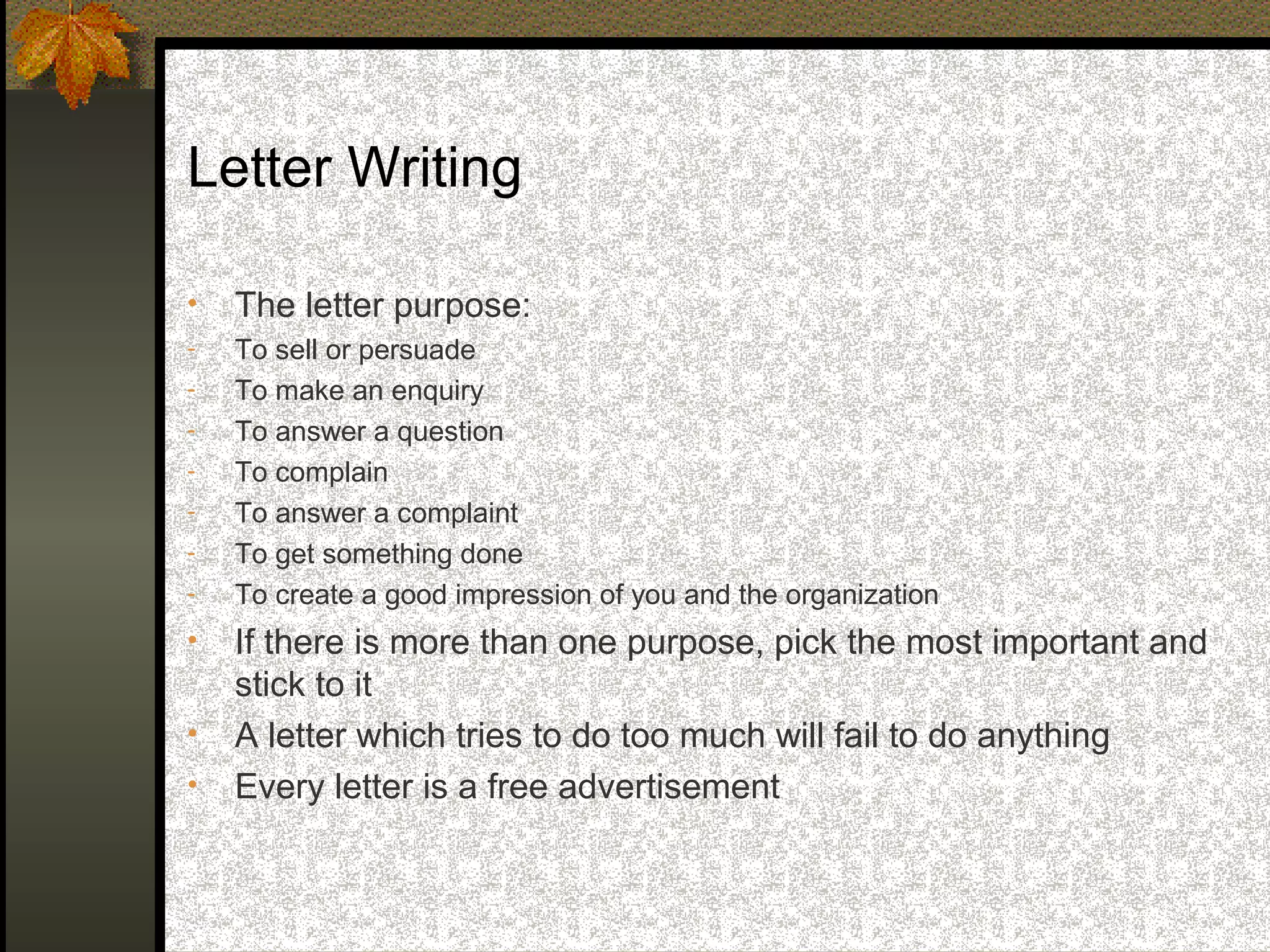 Letter Writing

•   The letter purpose:
-   To sell or persuade
-   To make an enquiry
-   To answer a question
-   To complain
-   To answer a complaint
-   To get something done
-   To create a good impression of you and the organization
•   If there is more than one purpose, pick the most important and
    stick to it
•   A letter which tries to do too much will fail to do anything
•   Every letter is a free advertisement
 