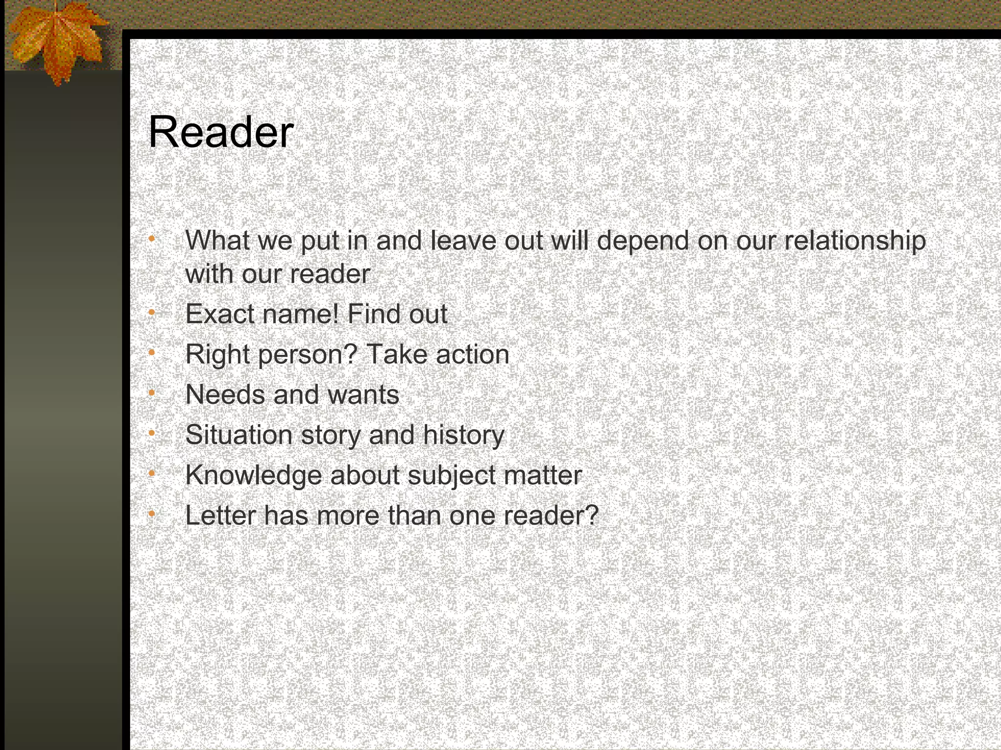 Reader

•   What we put in and leave out will depend on our relationship
    with our reader
•   Exact name! Find out
•   Right person? Take action
•   Needs and wants
•   Situation story and history
•   Knowledge about subject matter
•   Letter has more than one reader?
 