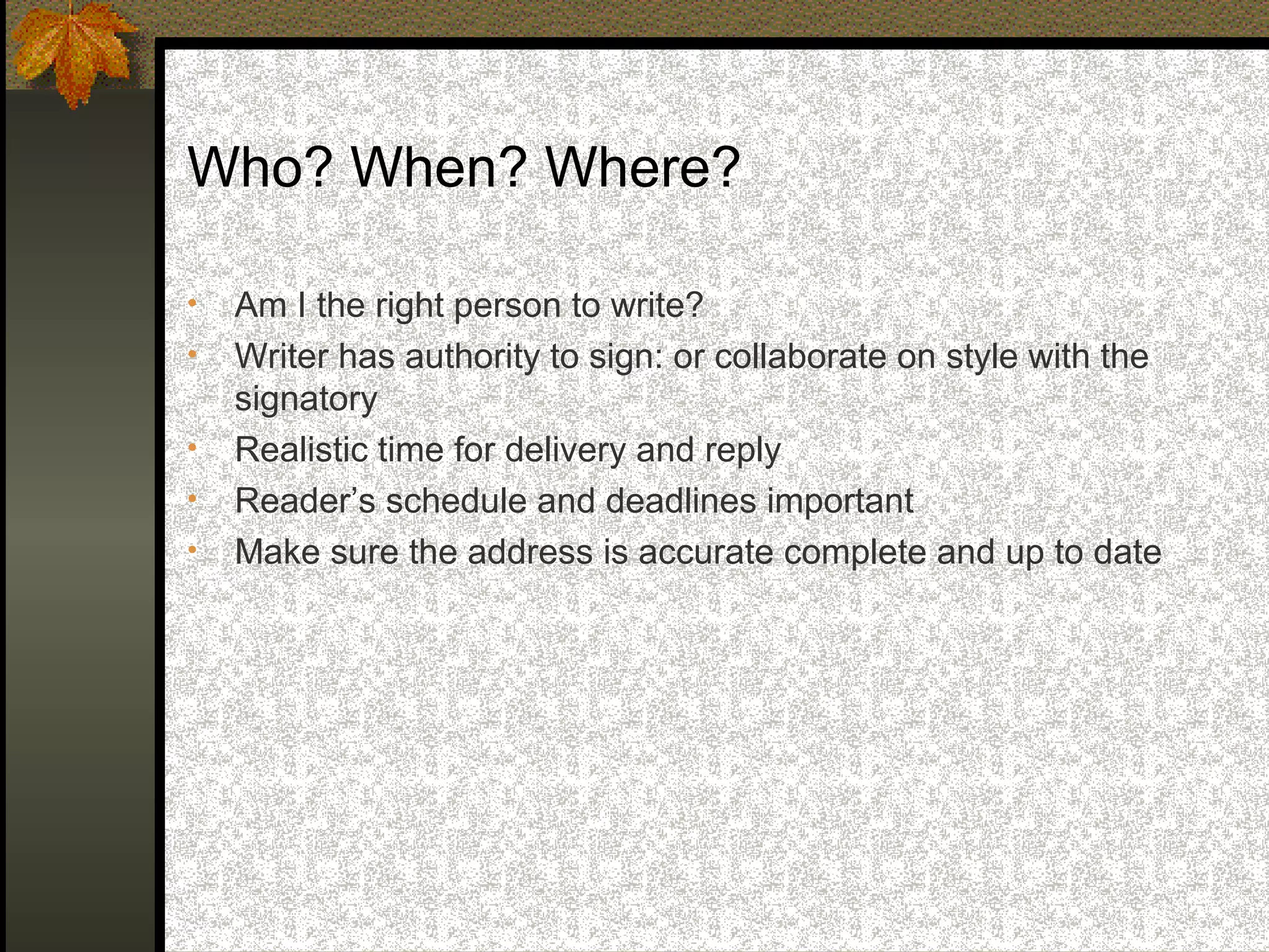 Who? When? Where?

•   Am I the right person to write?
•   Writer has authority to sign: or collaborate on style with the
    signatory
•   Realistic time for delivery and reply
•   Reader’s schedule and deadlines important
•   Make sure the address is accurate complete and up to date
 