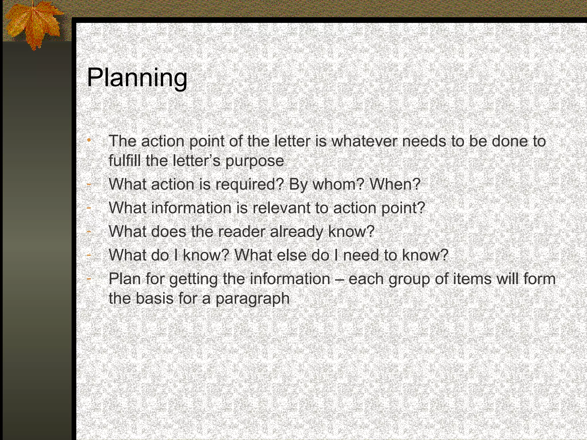 Planning

•   The action point of the letter is whatever needs to be done to
    fulfill the letter’s purpose
-   What action is required? By whom? When?
-   What information is relevant to action point?
-   What does the reader already know?
-   What do I know? What else do I need to know?
-   Plan for getting the information – each group of items will form
    the basis for a paragraph
 
