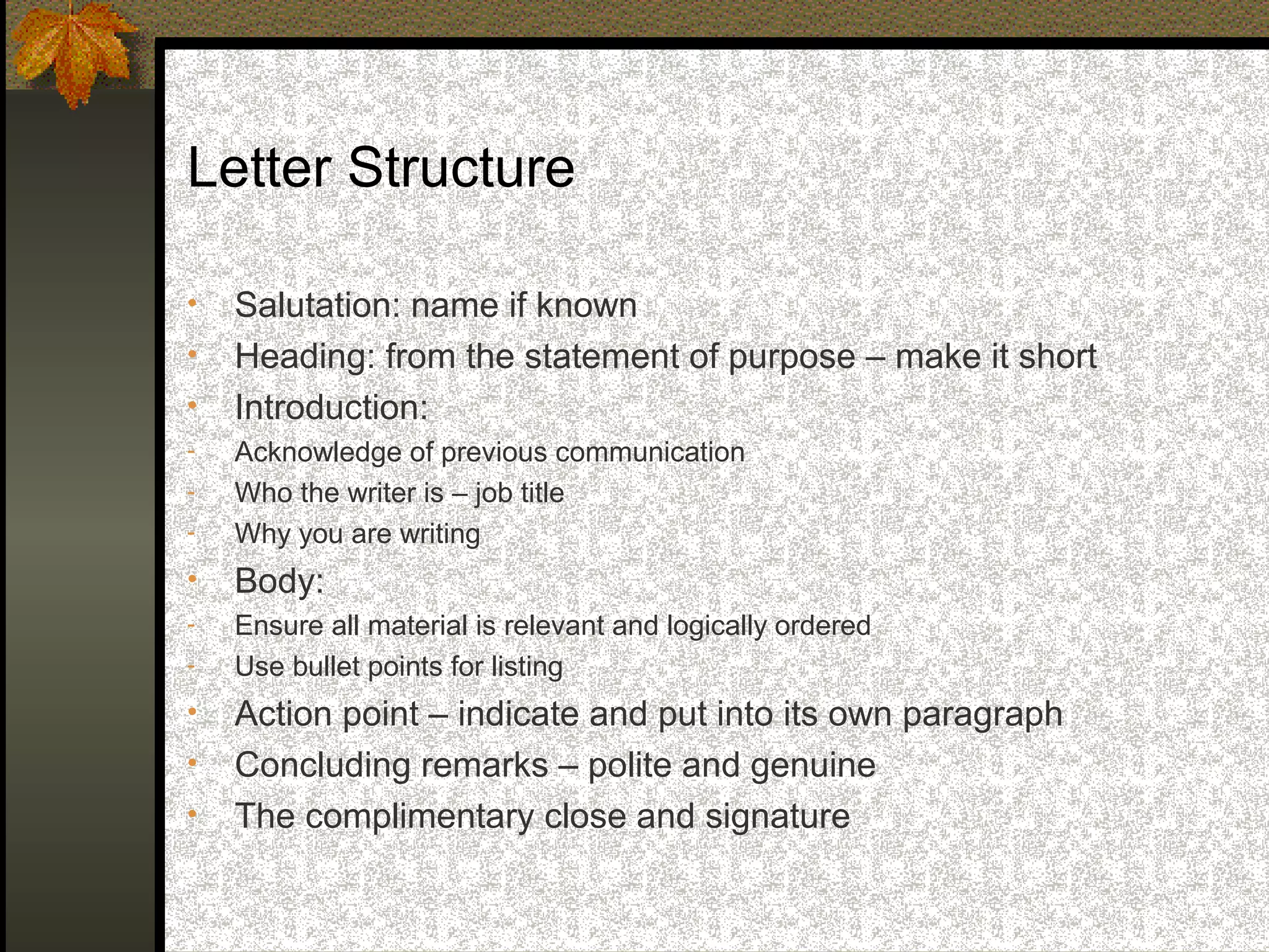Letter Structure

•   Salutation: name if known
•   Heading: from the statement of purpose – make it short
•   Introduction:
-   Acknowledge of previous communication
-   Who the writer is – job title
-   Why you are writing
•   Body:
-   Ensure all material is relevant and logically ordered
-   Use bullet points for listing
•   Action point – indicate and put into its own paragraph
•   Concluding remarks – polite and genuine
•   The complimentary close and signature
 