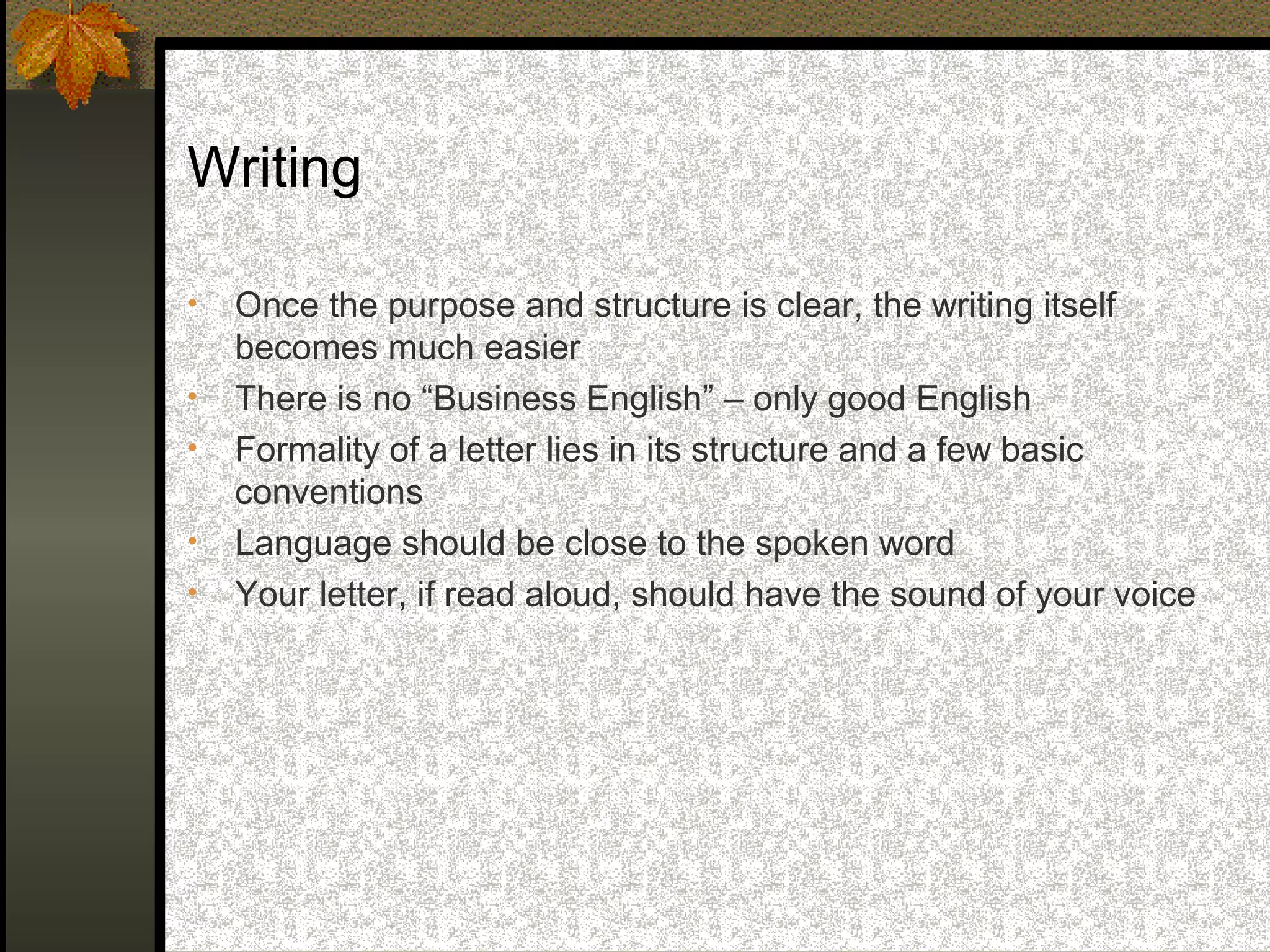 Writing

•   Once the purpose and structure is clear, the writing itself
    becomes much easier
•   There is no “Business English” – only good English
•   Formality of a letter lies in its structure and a few basic
    conventions
•   Language should be close to the spoken word
•   Your letter, if read aloud, should have the sound of your voice
 
