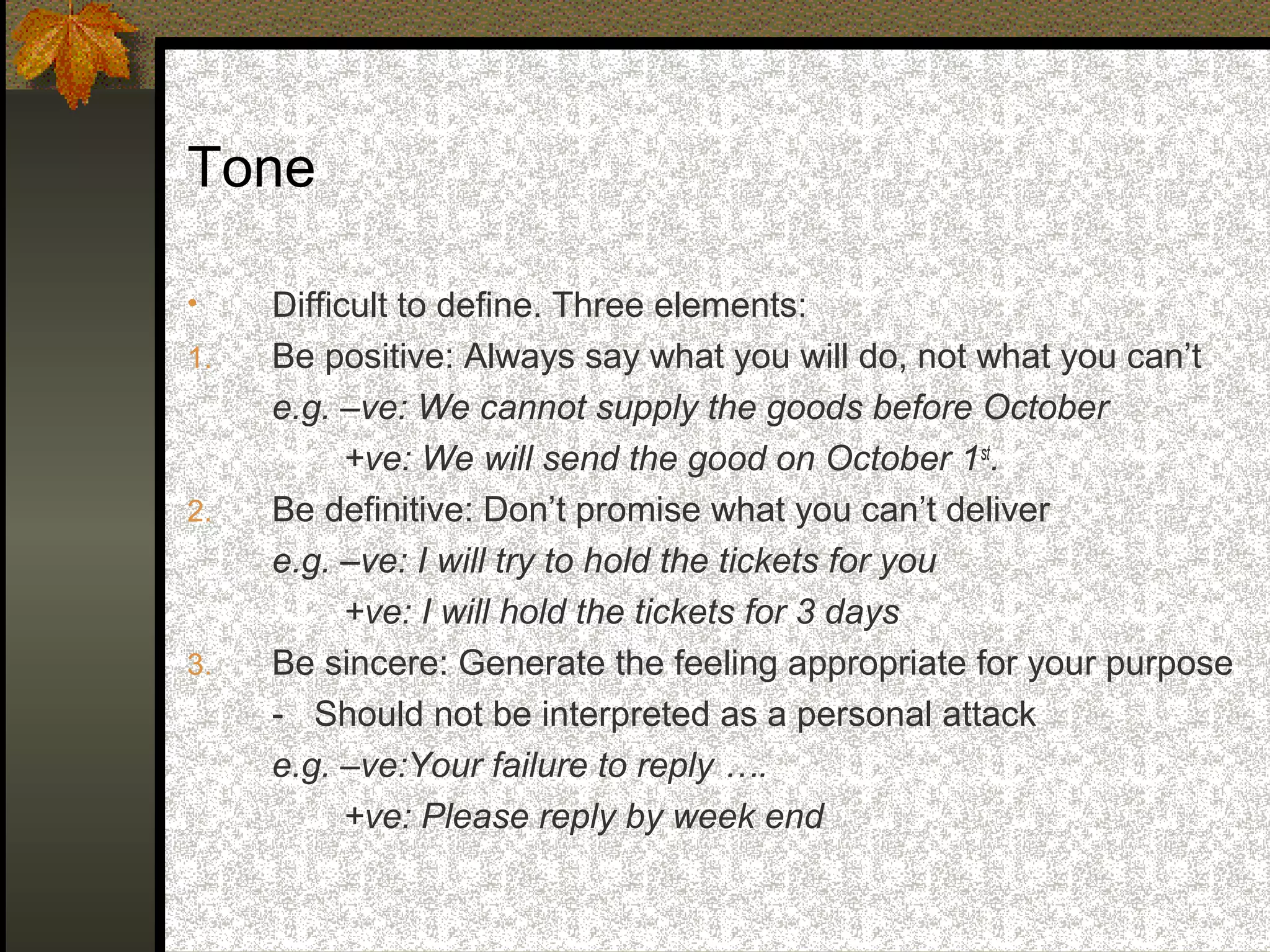 Tone

•    Difficult to define. Three elements:
1.   Be positive: Always say what you will do, not what you can’t
     e.g. –ve: We cannot supply the goods before October
           +ve: We will send the good on October 1st.
2.   Be definitive: Don’t promise what you can’t deliver
     e.g. –ve: I will try to hold the tickets for you
           +ve: I will hold the tickets for 3 days
3.   Be sincere: Generate the feeling appropriate for your purpose
     - Should not be interpreted as a personal attack
     e.g. –ve:Your failure to reply ….
           +ve: Please reply by week end
 