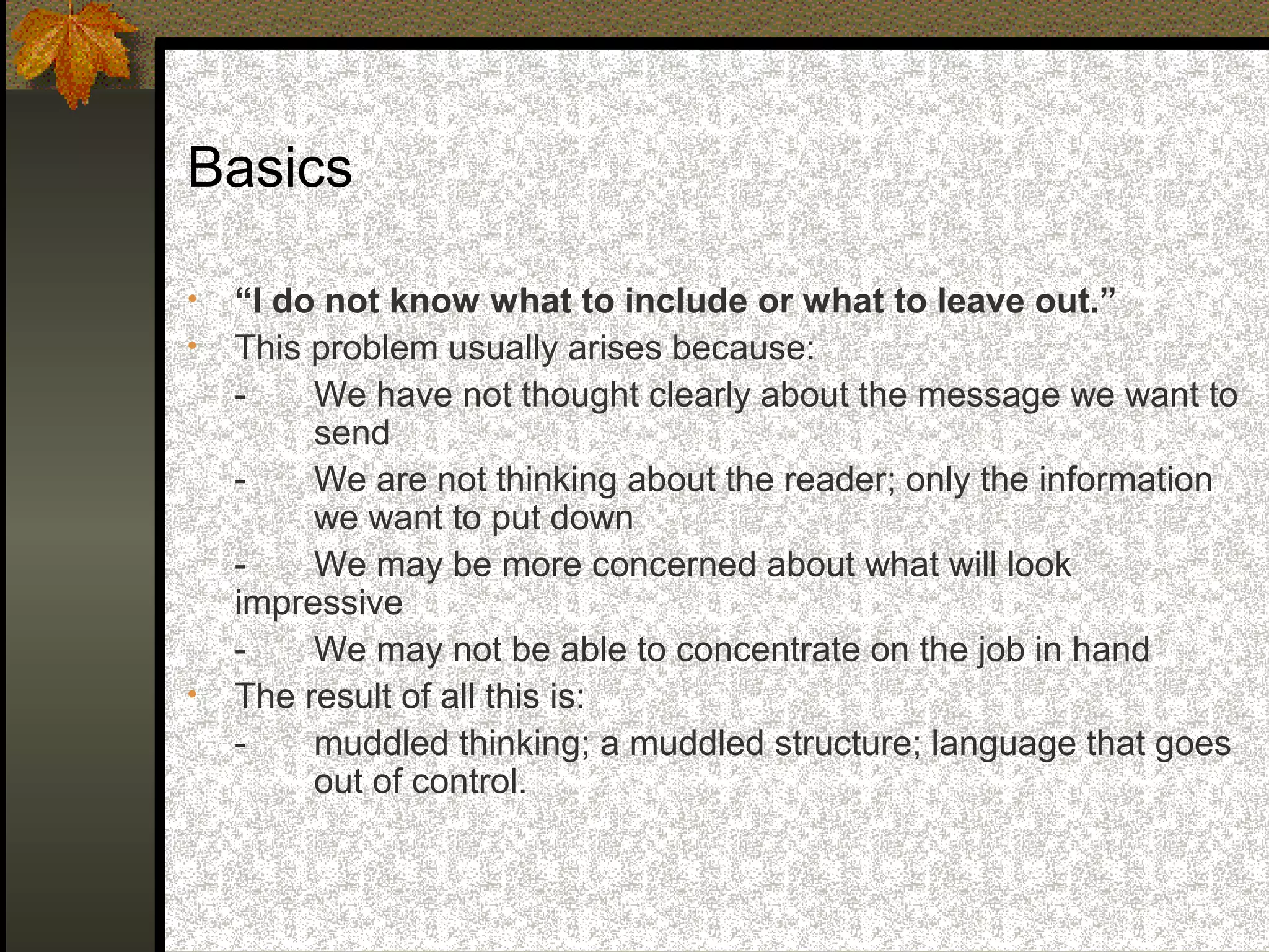 Basics

•   “I do not know what to include or what to leave out.”
•   This problem usually arises because:
    -    We have not thought clearly about the message we want to
         send
    -    We are not thinking about the reader; only the information
         we want to put down
    -    We may be more concerned about what will look
    impressive
    -    We may not be able to concentrate on the job in hand
•   The result of all this is:
    -    muddled thinking; a muddled structure; language that goes
         out of control.
 