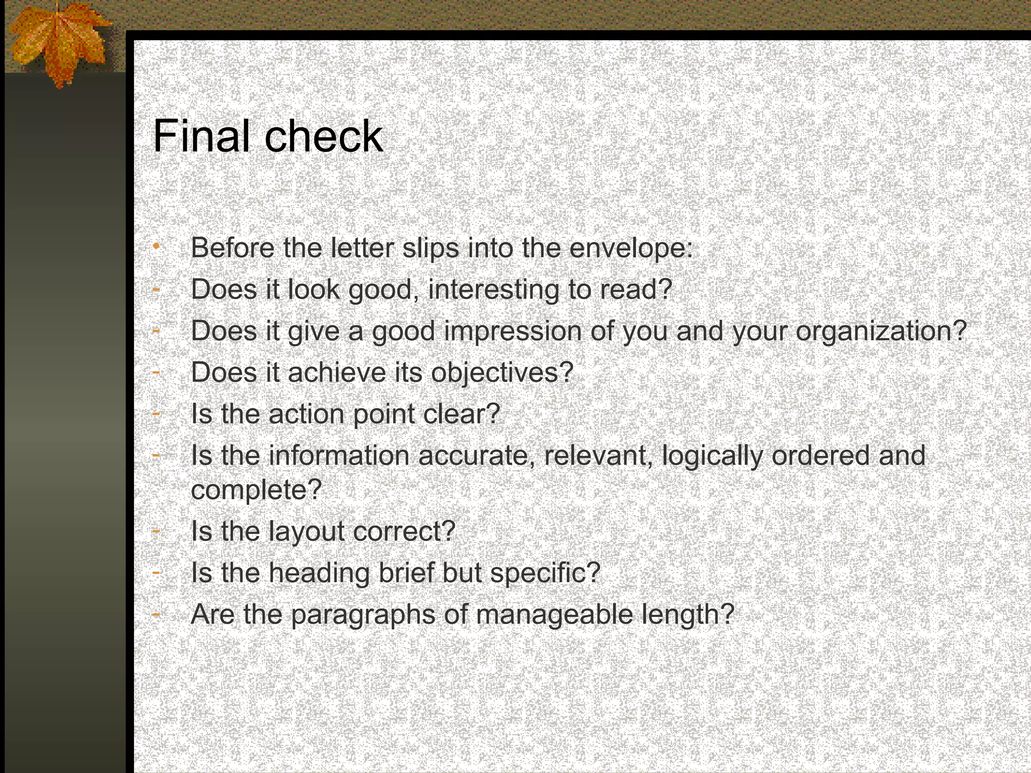 Final check

•   Before the letter slips into the envelope:
-   Does it look good, interesting to read?
-   Does it give a good impression of you and your organization?
-   Does it achieve its objectives?
-   Is the action point clear?
-   Is the information accurate, relevant, logically ordered and
    complete?
-   Is the layout correct?
-   Is the heading brief but specific?
-   Are the paragraphs of manageable length?
 