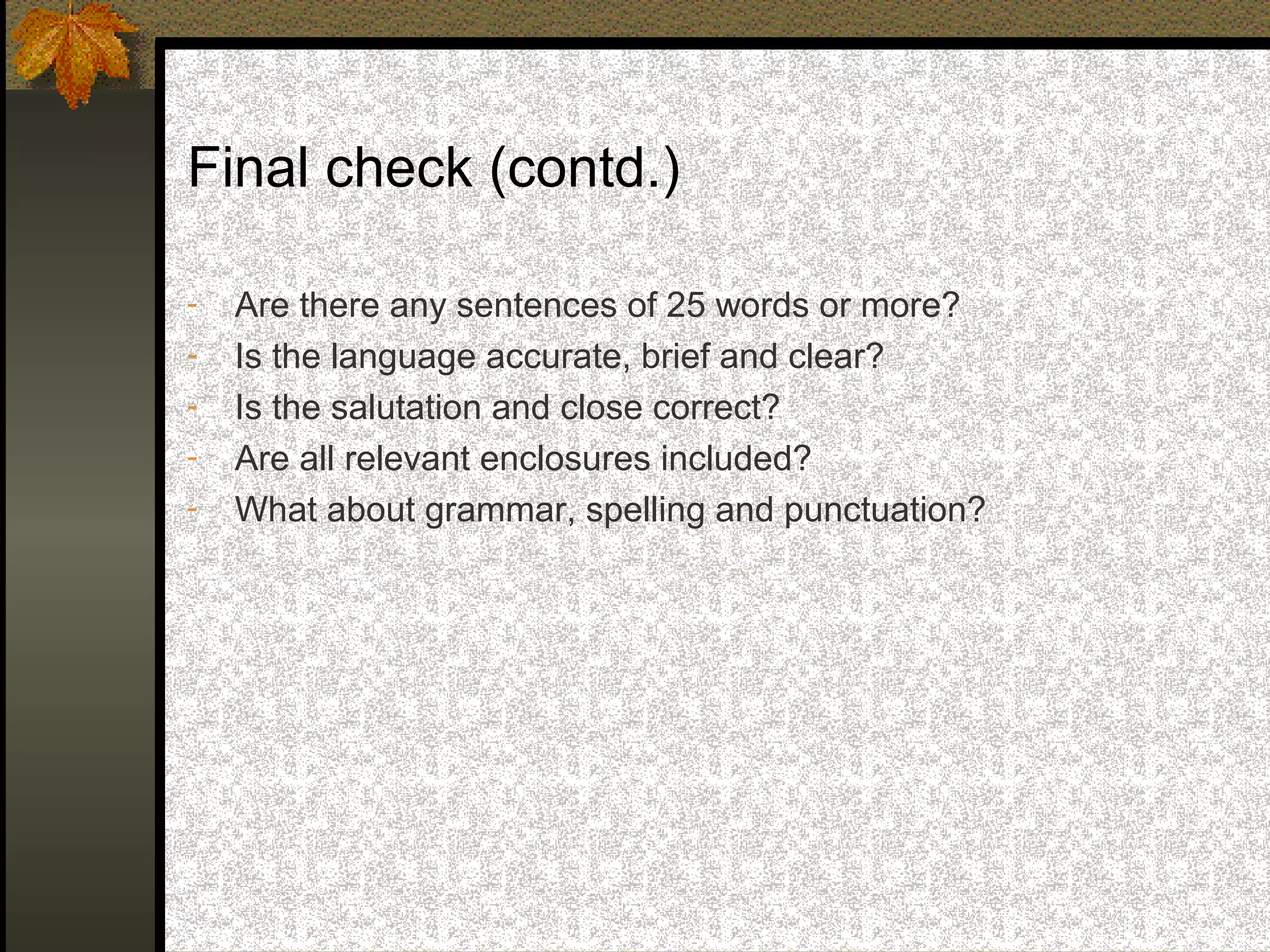 Final check (contd.)

-   Are there any sentences of 25 words or more?
-   Is the language accurate, brief and clear?
-   Is the salutation and close correct?
-   Are all relevant enclosures included?
-   What about grammar, spelling and punctuation?
 