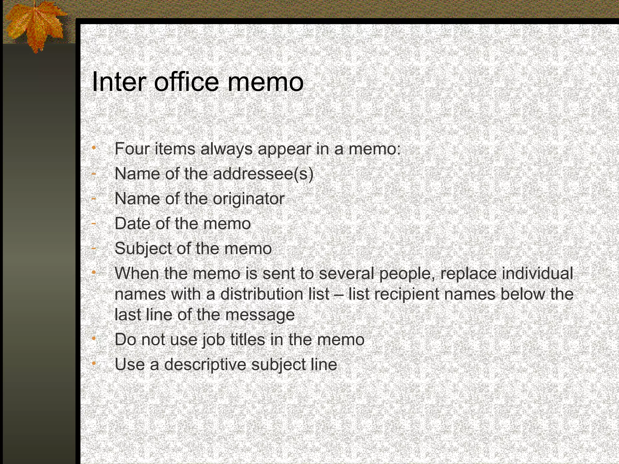 Inter office memo

•   Four items always appear in a memo:
-   Name of the addressee(s)
-   Name of the originator
-   Date of the memo
-   Subject of the memo
•   When the memo is sent to several people, replace individual
    names with a distribution list – list recipient names below the
    last line of the message
•   Do not use job titles in the memo
•   Use a descriptive subject line
 