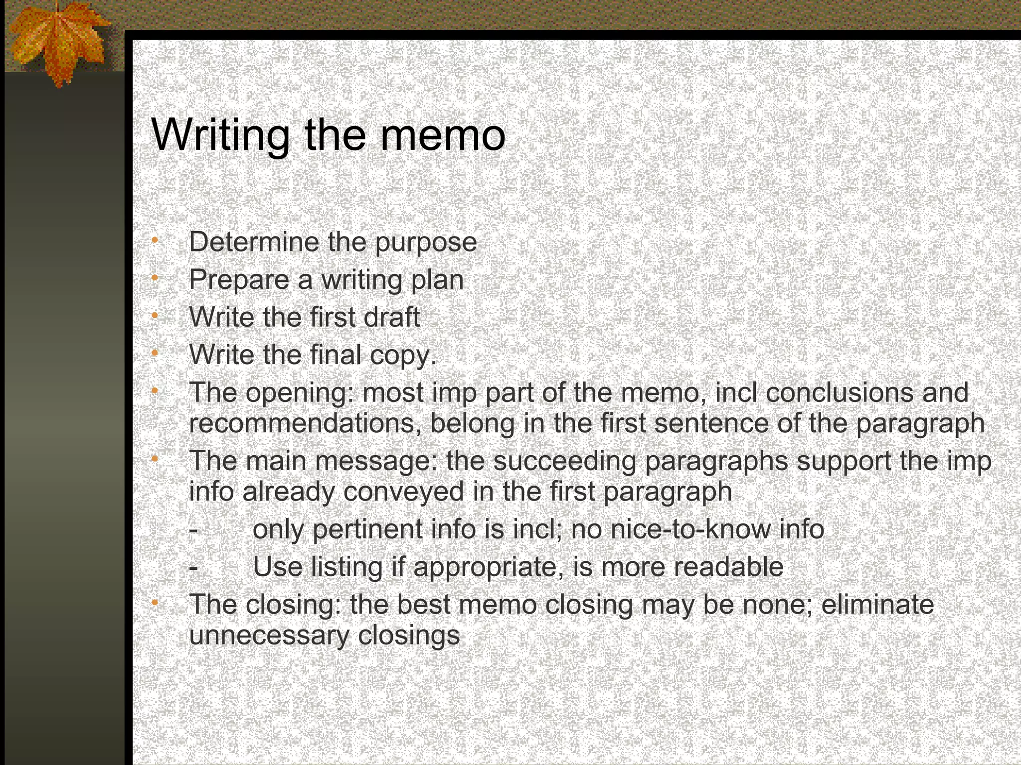 Writing the memo

•   Determine the purpose
•   Prepare a writing plan
•   Write the first draft
•   Write the final copy.
•   The opening: most imp part of the memo, incl conclusions and
    recommendations, belong in the first sentence of the paragraph
•   The main message: the succeeding paragraphs support the imp
    info already conveyed in the first paragraph
    -     only pertinent info is incl; no nice-to-know info
    -     Use listing if appropriate, is more readable
•   The closing: the best memo closing may be none; eliminate
    unnecessary closings
 