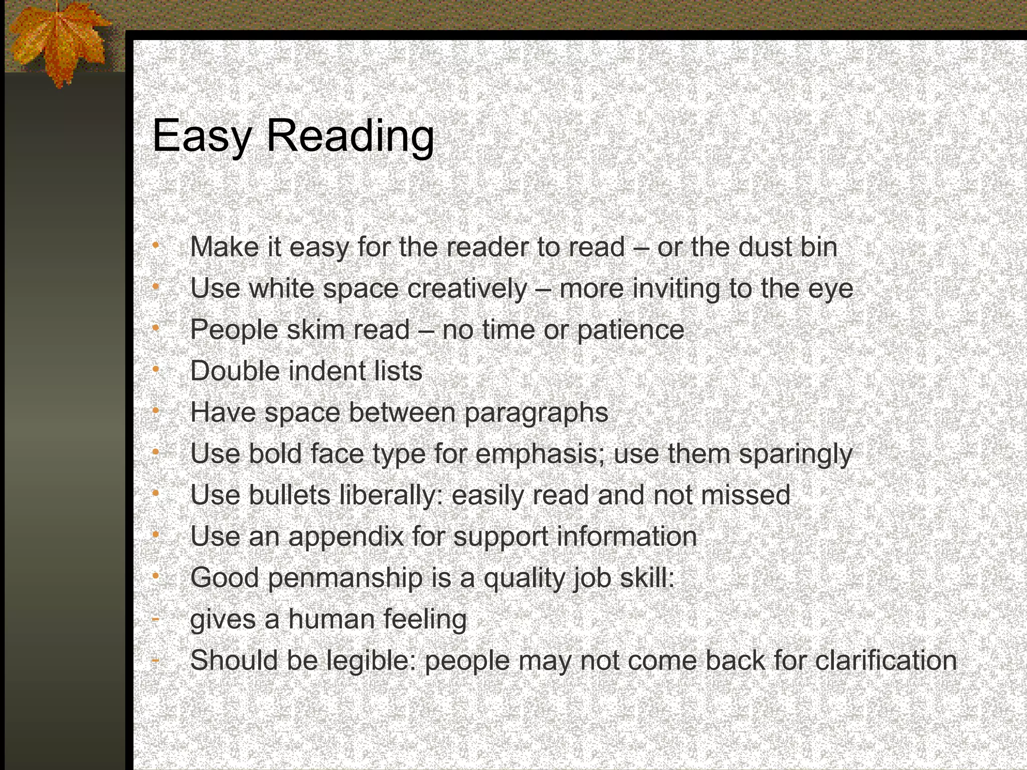 Easy Reading

•   Make it easy for the reader to read – or the dust bin
•   Use white space creatively – more inviting to the eye
•   People skim read – no time or patience
•   Double indent lists
•   Have space between paragraphs
•   Use bold face type for emphasis; use them sparingly
•   Use bullets liberally: easily read and not missed
•   Use an appendix for support information
•   Good penmanship is a quality job skill:
-   gives a human feeling
-   Should be legible: people may not come back for clarification
 