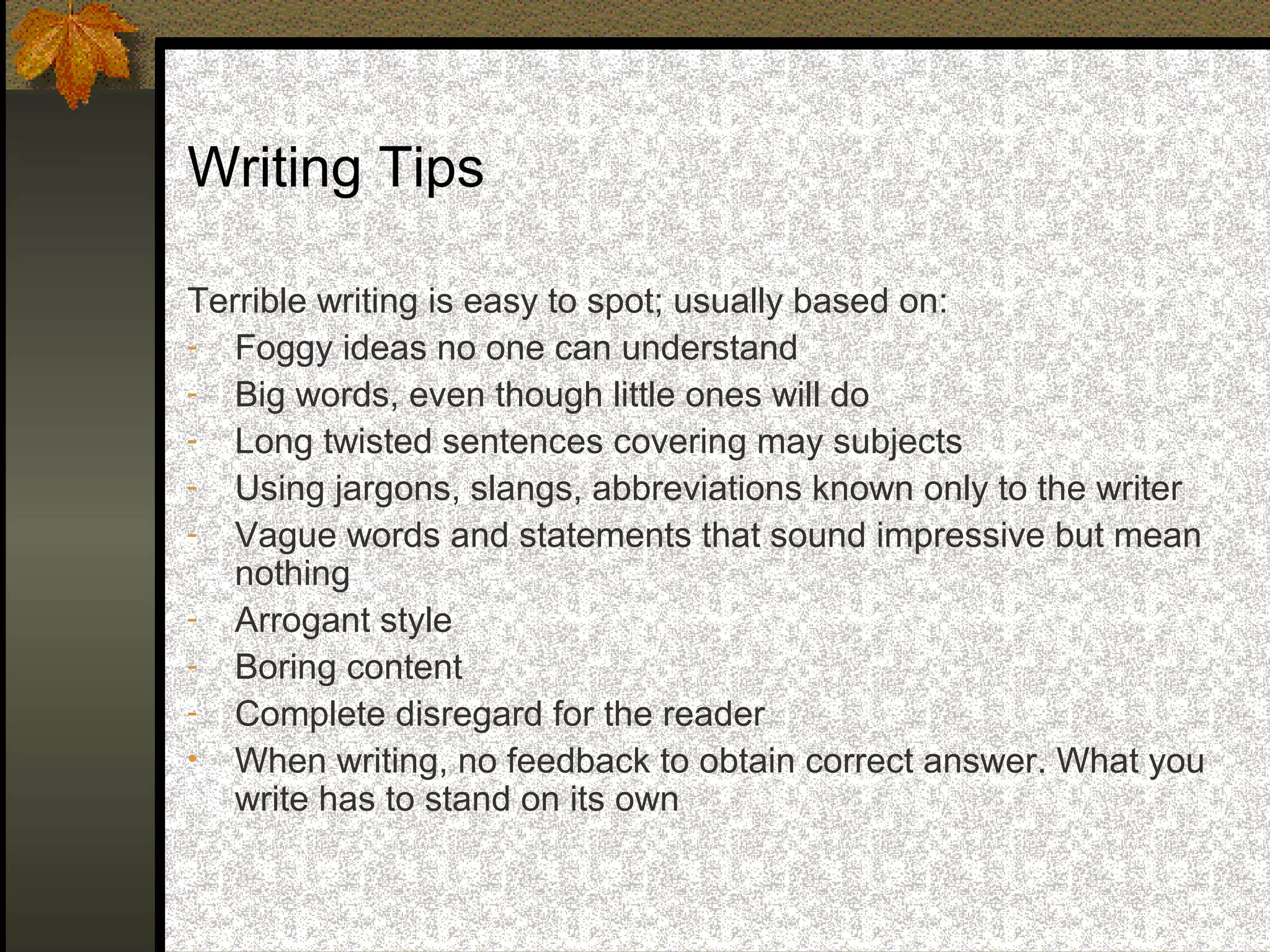 Writing Tips

Terrible writing is easy to spot; usually based on:
- Foggy ideas no one can understand
- Big words, even though little ones will do
- Long twisted sentences covering may subjects
- Using jargons, slangs, abbreviations known only to the writer
- Vague words and statements that sound impressive but mean
   nothing
- Arrogant style
- Boring content
- Complete disregard for the reader
• When writing, no feedback to obtain correct answer. What you
   write has to stand on its own
 