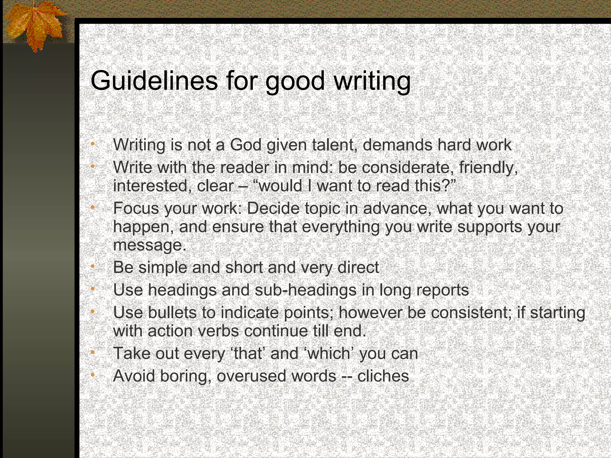 Guidelines for good writing

•   Writing is not a God given talent, demands hard work
•   Write with the reader in mind: be considerate, friendly,
    interested, clear – “would I want to read this?”
•   Focus your work: Decide topic in advance, what you want to
    happen, and ensure that everything you write supports your
    message.
•   Be simple and short and very direct
•   Use headings and sub-headings in long reports
•   Use bullets to indicate points; however be consistent; if starting
    with action verbs continue till end.
•   Take out every ‘that’ and ‘which’ you can
•   Avoid boring, overused words -- cliches
 