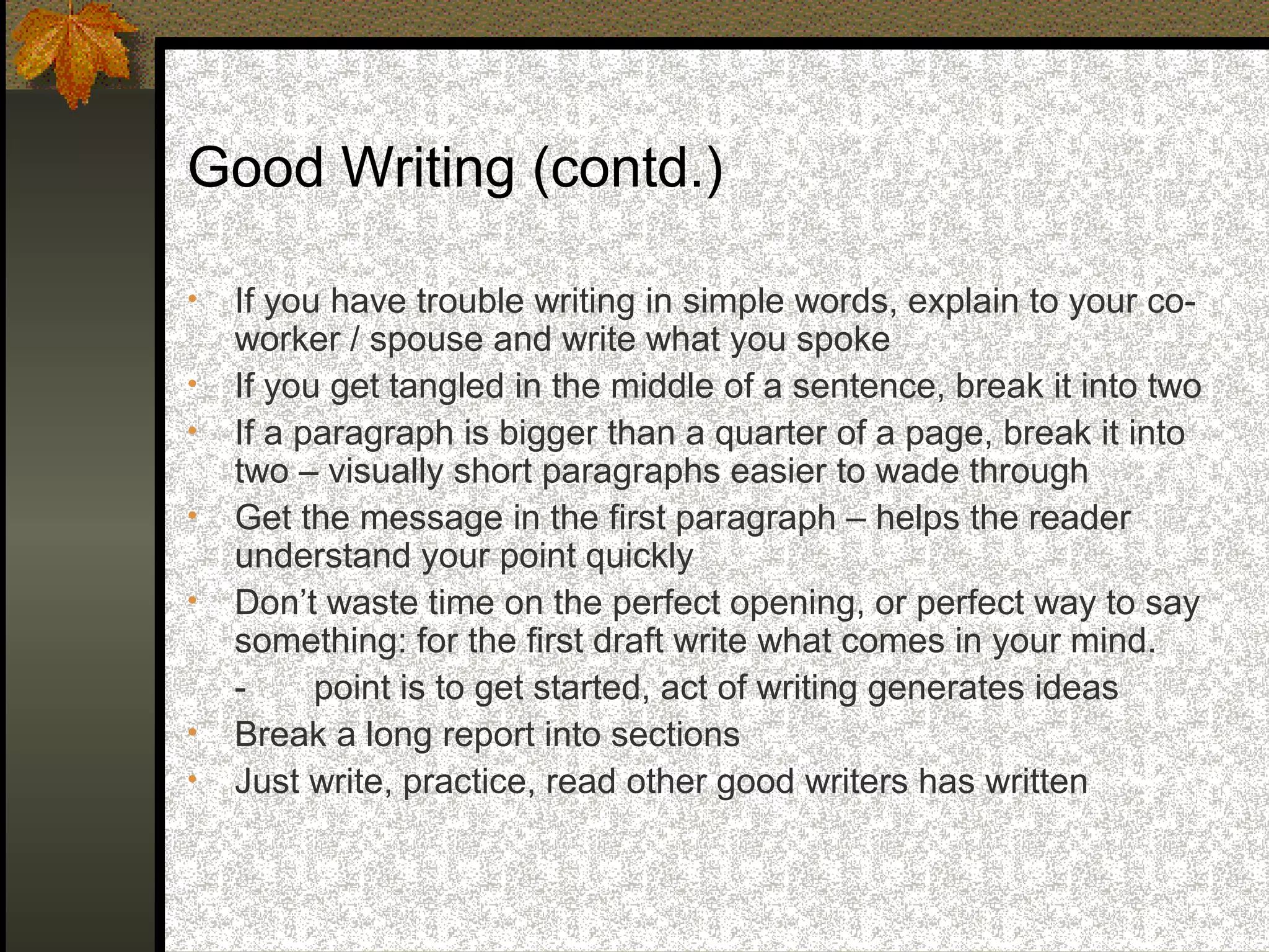 Good Writing (contd.)

•   If you have trouble writing in simple words, explain to your co-
    worker / spouse and write what you spoke
•   If you get tangled in the middle of a sentence, break it into two
•   If a paragraph is bigger than a quarter of a page, break it into
    two – visually short paragraphs easier to wade through
•   Get the message in the first paragraph – helps the reader
    understand your point quickly
•   Don’t waste time on the perfect opening, or perfect way to say
    something: for the first draft write what comes in your mind.
    -     point is to get started, act of writing generates ideas
•   Break a long report into sections
•   Just write, practice, read other good writers has written
 
