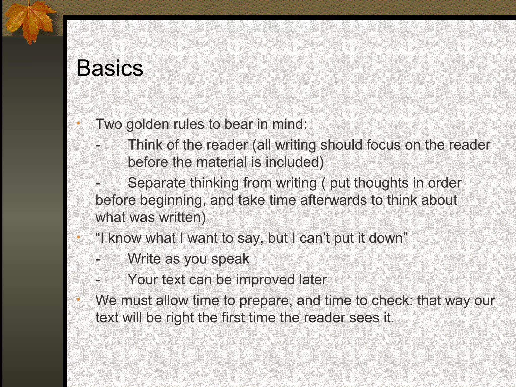 Basics

•   Two golden rules to bear in mind:
    -     Think of the reader (all writing should focus on the reader
          before the material is included)
    -     Separate thinking from writing ( put thoughts in order
    before beginning, and take time afterwards to think about
    what was written)
•   “I know what I want to say, but I can’t put it down”
    -     Write as you speak
    -     Your text can be improved later
•   We must allow time to prepare, and time to check: that way our
    text will be right the first time the reader sees it.
 