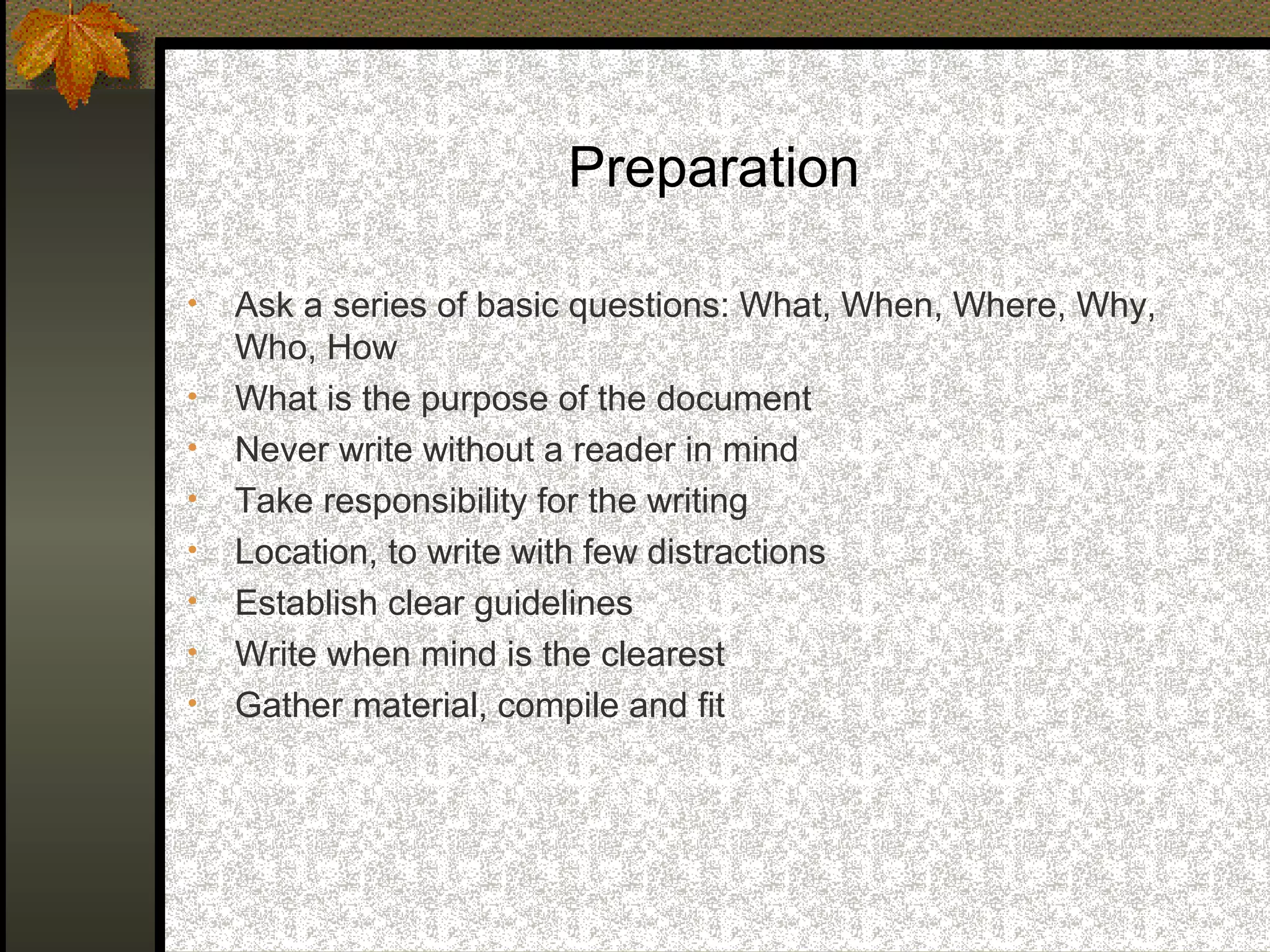 Preparation

•   Ask a series of basic questions: What, When, Where, Why,
    Who, How
•   What is the purpose of the document
•   Never write without a reader in mind
•   Take responsibility for the writing
•   Location, to write with few distractions
•   Establish clear guidelines
•   Write when mind is the clearest
•   Gather material, compile and fit
 
