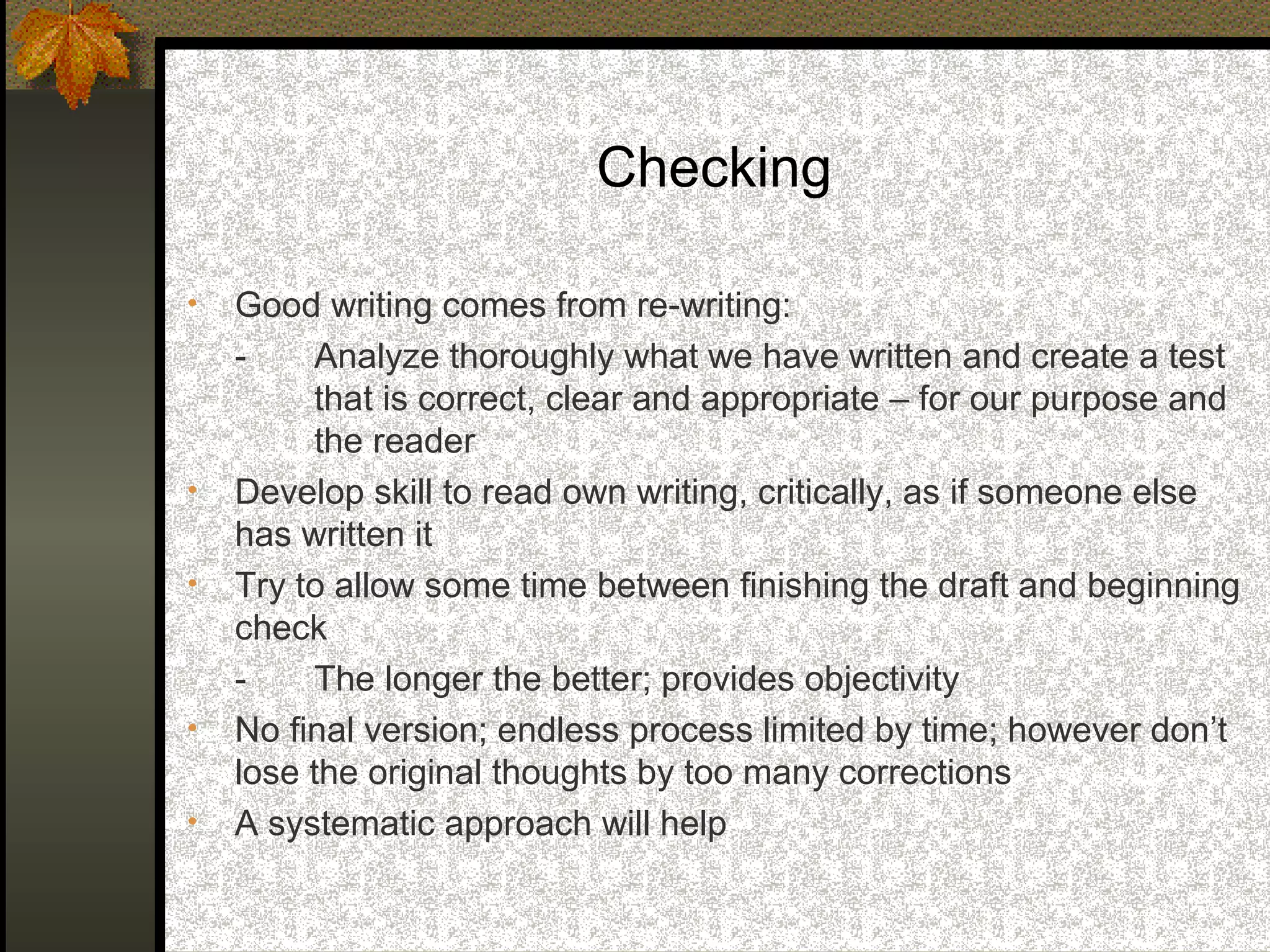 Checking

•   Good writing comes from re-writing:
    -    Analyze thoroughly what we have written and create a test
         that is correct, clear and appropriate – for our purpose and
         the reader
•   Develop skill to read own writing, critically, as if someone else
    has written it
•   Try to allow some time between finishing the draft and beginning
    check
    -    The longer the better; provides objectivity
•   No final version; endless process limited by time; however don’t
    lose the original thoughts by too many corrections
•   A systematic approach will help
 