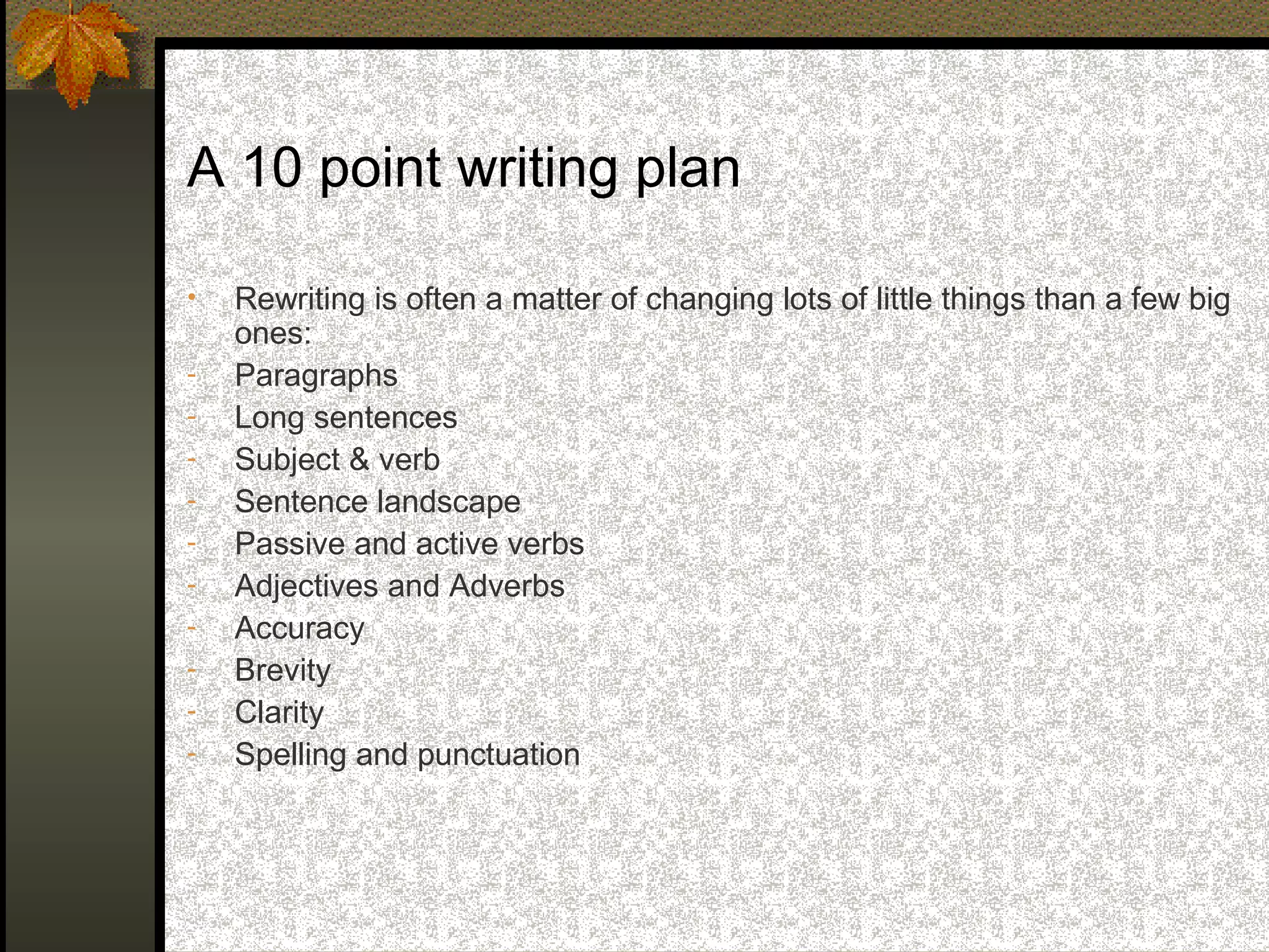 A 10 point writing plan

•   Rewriting is often a matter of changing lots of little things than a few big
    ones:
-   Paragraphs
-   Long sentences
-   Subject & verb
-   Sentence landscape
-   Passive and active verbs
-   Adjectives and Adverbs
-   Accuracy
-   Brevity
-   Clarity
-   Spelling and punctuation
 