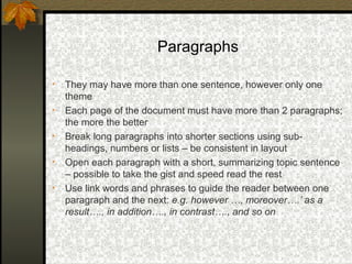 Paragraphs

•   They may have more than one sentence, however only one
    theme
•   Each page of the document must have more than 2 paragraphs;
    the more the better
•   Break long paragraphs into shorter sections using sub-
    headings, numbers or lists – be consistent in layout
•   Open each paragraph with a short, summarizing topic sentence
    – possible to take the gist and speed read the rest
•   Use link words and phrases to guide the reader between one
    paragraph and the next: e.g. however …, moreover….’ as a
    result…., in addition…., in contrast…., and so on
 