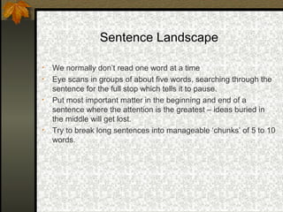 Sentence Landscape

•   We normally don’t read one word at a time
•   Eye scans in groups of about five words, searching through the
    sentence for the full stop which tells it to pause.
•   Put most important matter in the beginning and end of a
    sentence where the attention is the greatest – ideas buried in
    the middle will get lost.
•   Try to break long sentences into manageable ‘chunks’ of 5 to 10
    words.
 