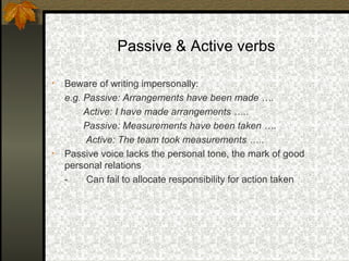 Passive & Active verbs

•   Beware of writing impersonally:
    e.g. Passive: Arrangements have been made ….
         Active: I have made arrangements …..
         Passive: Measurements have been taken ….
         Active: The team took measurements …..
•   Passive voice lacks the personal tone, the mark of good
    personal relations
    -    Can fail to allocate responsibility for action taken
 