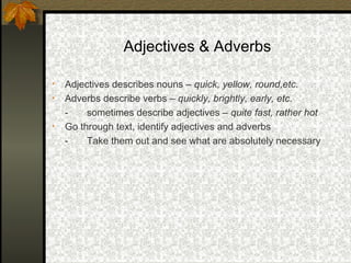 Adjectives & Adverbs

•   Adjectives describes nouns – quick, yellow, round,etc.
•   Adverbs describe verbs – quickly, brightly, early, etc.
    -    sometimes describe adjectives – quite fast, rather hot
•   Go through text, identify adjectives and adverbs
    -    Take them out and see what are absolutely necessary
 