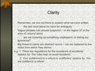 Clarity

•  Remember, we are not there to explain what we have written
   -     the text must leave no room for ambiguity
• Vague phrases can arouse suspicion – in the region of; in the
   area of; around about
   -     are we covering up something unpleasant, or hiding our
   ignorance?
• Big threat to clarity are abstract nouns – can be replaced by the
   verbs from which they derive.
e.g. 1. There are regulations for the avoidance of accidents;
   replace by: The rules help us avoid accidents
     2. Your entitlement to a refund is unaffected; replace by: You
   are entitled to a refund
 