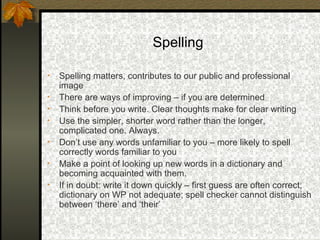 Spelling

•   Spelling matters, contributes to our public and professional
    image
•   There are ways of improving – if you are determined
•   Think before you write. Clear thoughts make for clear writing
•   Use the simpler, shorter word rather than the longer,
    complicated one. Always.
•   Don’t use any words unfamiliar to you – more likely to spell
    correctly words familiar to you
•   Make a point of looking up new words in a dictionary and
    becoming acquainted with them.
•   If in doubt: write it down quickly – first guess are often correct;
    dictionary on WP not adequate; spell checker cannot distinguish
    between ‘there’ and ‘their’
 