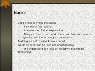 Basics

•   Good writing is writing that works
    -    It is clear at first reading
    -    It demands no further explanation
    -    Always a result of hard work: there is no help from tone or
         gesture; with the force of your personality
•   Anything we write must act on our behalf
•   Words on paper can be fixed and unchangeable
    -    The written word can have an objectivity that can be
    threatening
 