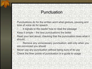 Punctuation

•   Punctuations do for the written word what gesture, pausing and
    tone of voice do for speech.
    -    It signals to the reader how to read the passage
•   Keep it simple – the less punctuations the better
•   Read your text aloud, checking that the punctuation does what it
    should.
    -    Remove any unnecessary punctuation; add only when you
    are convinced you should
•   Never use any punctuation without being sure of its use
•   Check the finer points of punctuation in a guide to usage
 