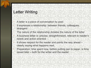 Letter Writing

•   A letter is a piece of conversation by post:
-   It expresses a relationship: between friends, colleagues,
    strangers
-   The nature of the relationship dictates the nature of the letter
•   A business letter is: precise, straightforward, relevant to reader’s
    needs and action oriented
•   It shows respect for the reader and points the way ahead –
    clearly saying what happens next.
•   Preparation: time spent now, before putting pen to paper, is time
    saved later – both for the writer and the reader
 
