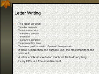 Letter Writing

•   The letter purpose:
-   To sell or persuade
-   To make an enquiry
-   To answer a question
-   To complain
-   To answer a complaint
-   To get something done
-   To create a good impression of you and the organization
•   If there is more than one purpose, pick the most important and
    stick to it
•   A letter which tries to do too much will fail to do anything
•   Every letter is a free advertisement
 