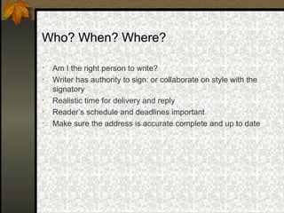 Who? When? Where?

•   Am I the right person to write?
•   Writer has authority to sign: or collaborate on style with the
    signatory
•   Realistic time for delivery and reply
•   Reader’s schedule and deadlines important
•   Make sure the address is accurate complete and up to date
 