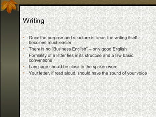 Writing

•   Once the purpose and structure is clear, the writing itself
    becomes much easier
•   There is no “Business English” – only good English
•   Formality of a letter lies in its structure and a few basic
    conventions
•   Language should be close to the spoken word
•   Your letter, if read aloud, should have the sound of your voice
 