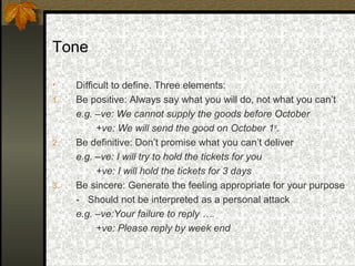 Tone

•    Difficult to define. Three elements:
1.   Be positive: Always say what you will do, not what you can’t
     e.g. –ve: We cannot supply the goods before October
           +ve: We will send the good on October 1st.
2.   Be definitive: Don’t promise what you can’t deliver
     e.g. –ve: I will try to hold the tickets for you
           +ve: I will hold the tickets for 3 days
3.   Be sincere: Generate the feeling appropriate for your purpose
     - Should not be interpreted as a personal attack
     e.g. –ve:Your failure to reply ….
           +ve: Please reply by week end
 