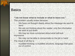 Basics

•   “I do not know what to include or what to leave out.”
•   This problem usually arises because:
    -    We have not thought clearly about the message we want to
         send
    -    We are not thinking about the reader; only the information
         we want to put down
    -    We may be more concerned about what will look
    impressive
    -    We may not be able to concentrate on the job in hand
•   The result of all this is:
    -    muddled thinking; a muddled structure; language that goes
         out of control.
 