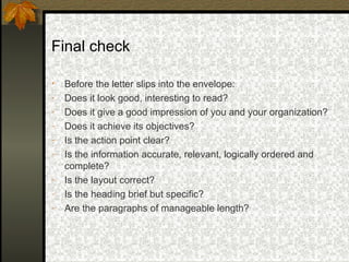 Final check

•   Before the letter slips into the envelope:
-   Does it look good, interesting to read?
-   Does it give a good impression of you and your organization?
-   Does it achieve its objectives?
-   Is the action point clear?
-   Is the information accurate, relevant, logically ordered and
    complete?
-   Is the layout correct?
-   Is the heading brief but specific?
-   Are the paragraphs of manageable length?
 