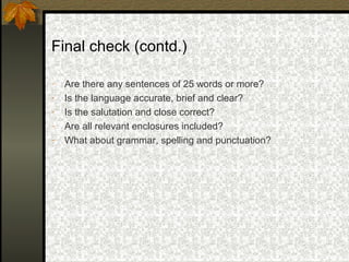 Final check (contd.)

-   Are there any sentences of 25 words or more?
-   Is the language accurate, brief and clear?
-   Is the salutation and close correct?
-   Are all relevant enclosures included?
-   What about grammar, spelling and punctuation?
 