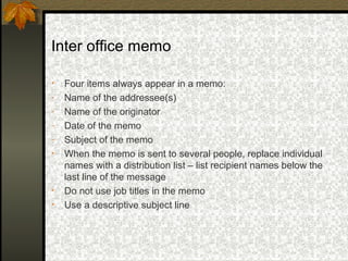 Inter office memo

•   Four items always appear in a memo:
-   Name of the addressee(s)
-   Name of the originator
-   Date of the memo
-   Subject of the memo
•   When the memo is sent to several people, replace individual
    names with a distribution list – list recipient names below the
    last line of the message
•   Do not use job titles in the memo
•   Use a descriptive subject line
 