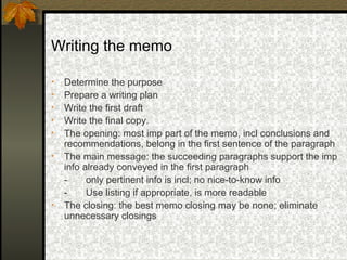 Writing the memo

•   Determine the purpose
•   Prepare a writing plan
•   Write the first draft
•   Write the final copy.
•   The opening: most imp part of the memo, incl conclusions and
    recommendations, belong in the first sentence of the paragraph
•   The main message: the succeeding paragraphs support the imp
    info already conveyed in the first paragraph
    -     only pertinent info is incl; no nice-to-know info
    -     Use listing if appropriate, is more readable
•   The closing: the best memo closing may be none; eliminate
    unnecessary closings
 