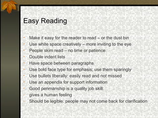 Easy Reading

•   Make it easy for the reader to read – or the dust bin
•   Use white space creatively – more inviting to the eye
•   People skim read – no time or patience
•   Double indent lists
•   Have space between paragraphs
•   Use bold face type for emphasis; use them sparingly
•   Use bullets liberally: easily read and not missed
•   Use an appendix for support information
•   Good penmanship is a quality job skill:
-   gives a human feeling
-   Should be legible: people may not come back for clarification
 