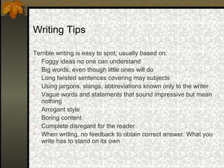 Writing Tips

Terrible writing is easy to spot; usually based on:
- Foggy ideas no one can understand
- Big words, even though little ones will do
- Long twisted sentences covering may subjects
- Using jargons, slangs, abbreviations known only to the writer
- Vague words and statements that sound impressive but mean
   nothing
- Arrogant style
- Boring content
- Complete disregard for the reader
• When writing, no feedback to obtain correct answer. What you
   write has to stand on its own
 