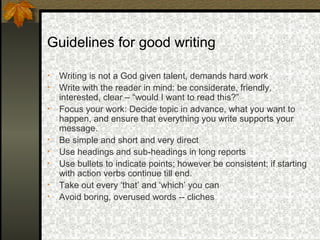 Guidelines for good writing

•   Writing is not a God given talent, demands hard work
•   Write with the reader in mind: be considerate, friendly,
    interested, clear – “would I want to read this?”
•   Focus your work: Decide topic in advance, what you want to
    happen, and ensure that everything you write supports your
    message.
•   Be simple and short and very direct
•   Use headings and sub-headings in long reports
•   Use bullets to indicate points; however be consistent; if starting
    with action verbs continue till end.
•   Take out every ‘that’ and ‘which’ you can
•   Avoid boring, overused words -- cliches
 