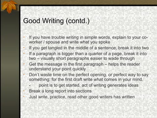 Good Writing (contd.)

•   If you have trouble writing in simple words, explain to your co-
    worker / spouse and write what you spoke
•   If you get tangled in the middle of a sentence, break it into two
•   If a paragraph is bigger than a quarter of a page, break it into
    two – visually short paragraphs easier to wade through
•   Get the message in the first paragraph – helps the reader
    understand your point quickly
•   Don’t waste time on the perfect opening, or perfect way to say
    something: for the first draft write what comes in your mind.
    -     point is to get started, act of writing generates ideas
•   Break a long report into sections
•   Just write, practice, read other good writers has written
 