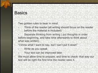 Basics

•   Two golden rules to bear in mind:
    -     Think of the reader (all writing should focus on the reader
          before the material is included)
    -     Separate thinking from writing ( put thoughts in order
    before beginning, and take time afterwards to think about
    what was written)
•   “I know what I want to say, but I can’t put it down”
    -     Write as you speak
    -     Your text can be improved later
•   We must allow time to prepare, and time to check: that way our
    text will be right the first time the reader sees it.
 