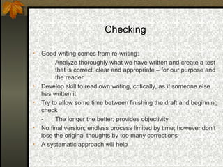 Checking

•   Good writing comes from re-writing:
    -    Analyze thoroughly what we have written and create a test
         that is correct, clear and appropriate – for our purpose and
         the reader
•   Develop skill to read own writing, critically, as if someone else
    has written it
•   Try to allow some time between finishing the draft and beginning
    check
    -    The longer the better; provides objectivity
•   No final version; endless process limited by time; however don’t
    lose the original thoughts by too many corrections
•   A systematic approach will help
 