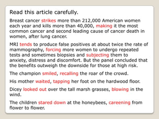 Read this article carefully.
Breast cancer strikes more than 212,000 American women
each year and kills more than 40,000, making it the most
common cancer and second leading cause of cancer death in
women, after lung cancer.
MRI tends to produce false positives at about twice the rate of
mammography, forcing more women to undergo repeated
tests and sometimes biopsies and subjecting them to
anxiety, distress and discomfort. But the panel concluded that
the benefits outweigh the downside for those at high risk.
The champion smiled, recalling the roar of the crowd.
His mother waited, tapping her foot on the hardwood floor.
Dicey looked out over the tall marsh grasses, blowing in the
wind.
The children stared down at the honeybees, careening from
flower to flower.
 