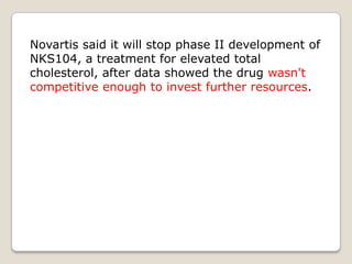 Novartis said it will stop phase II development of
NKS104, a treatment for elevated total
cholesterol, after data showed the drug wasn't
competitive enough to invest further resources.
 