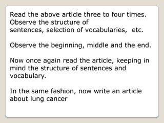 Read the above article three to four times.
Observe the structure of
sentences, selection of vocabularies, etc.

Observe the beginning, middle and the end.

Now once again read the article, keeping in
mind the structure of sentences and
vocabulary.

In the same fashion, now write an article
about lung cancer
 