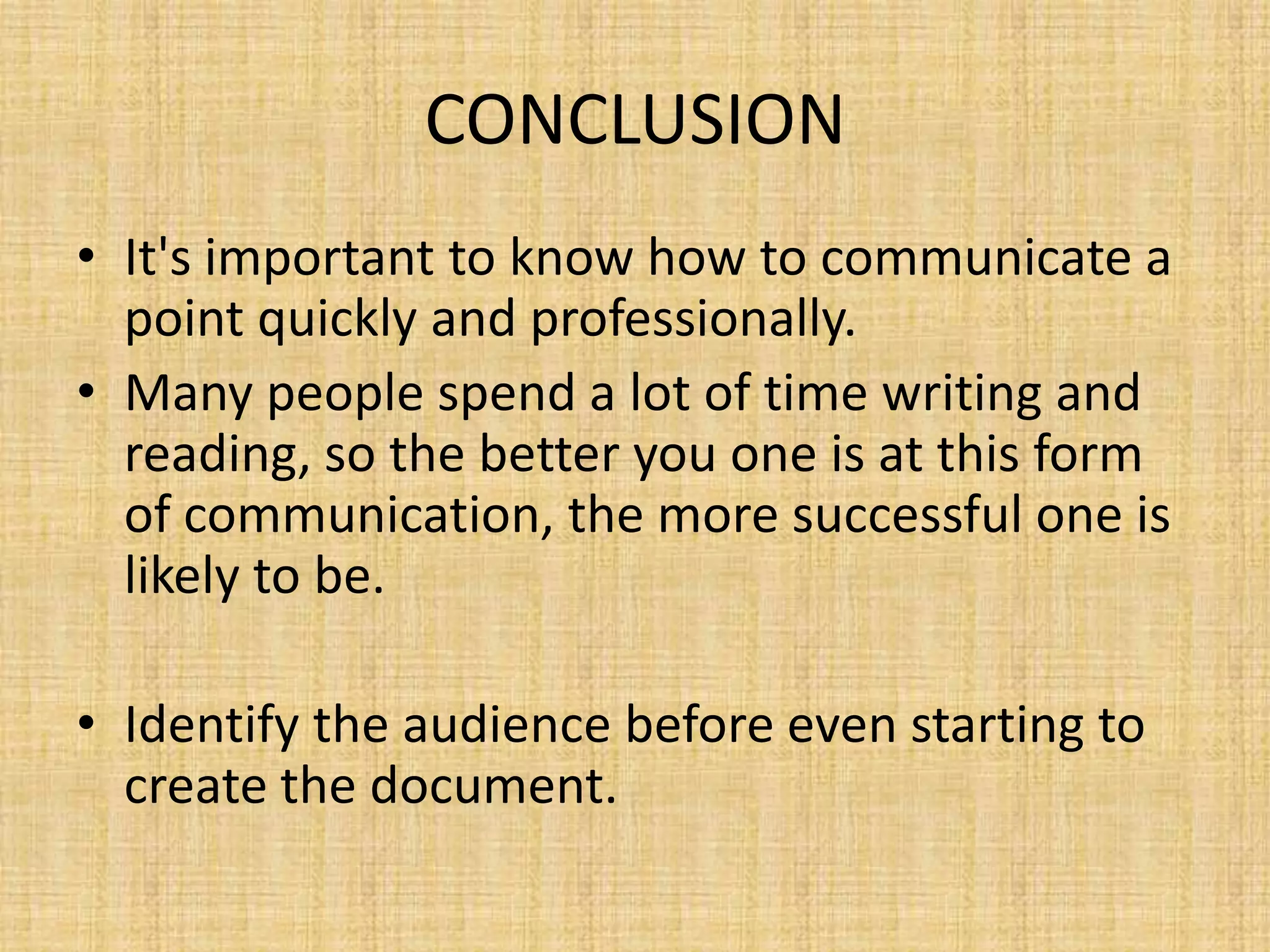 CONCLUSION
• It's important to know how to communicate a
point quickly and professionally.
• Many people spend a lot of time writing and
reading, so the better you one is at this form
of communication, the more successful one is
likely to be.
• Identify the audience before even starting to
create the document.

 