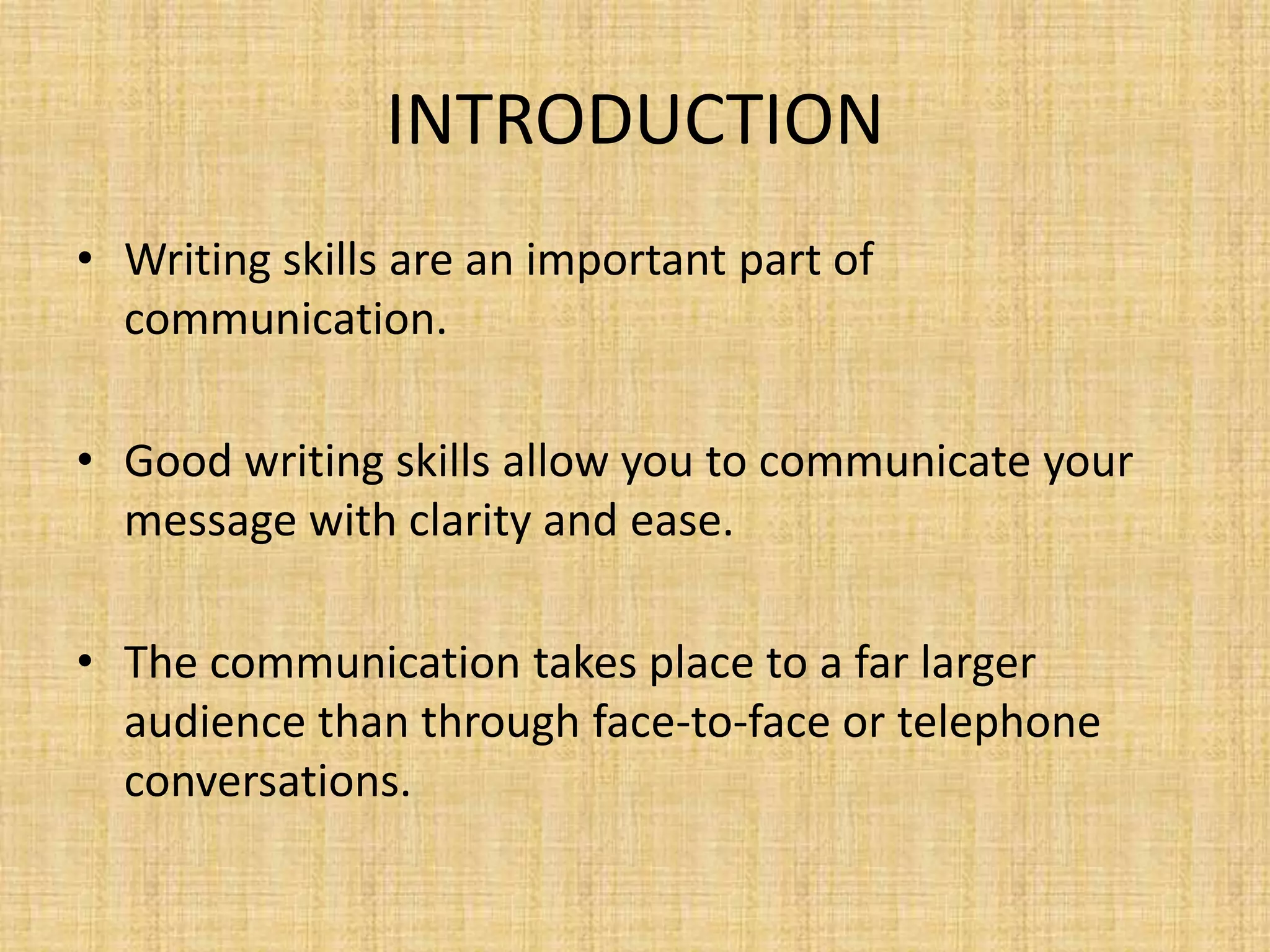 INTRODUCTION
• Writing skills are an important part of
communication.
• Good writing skills allow you to communicate your
message with clarity and ease.
• The communication takes place to a far larger
audience than through face-to-face or telephone
conversations.

 